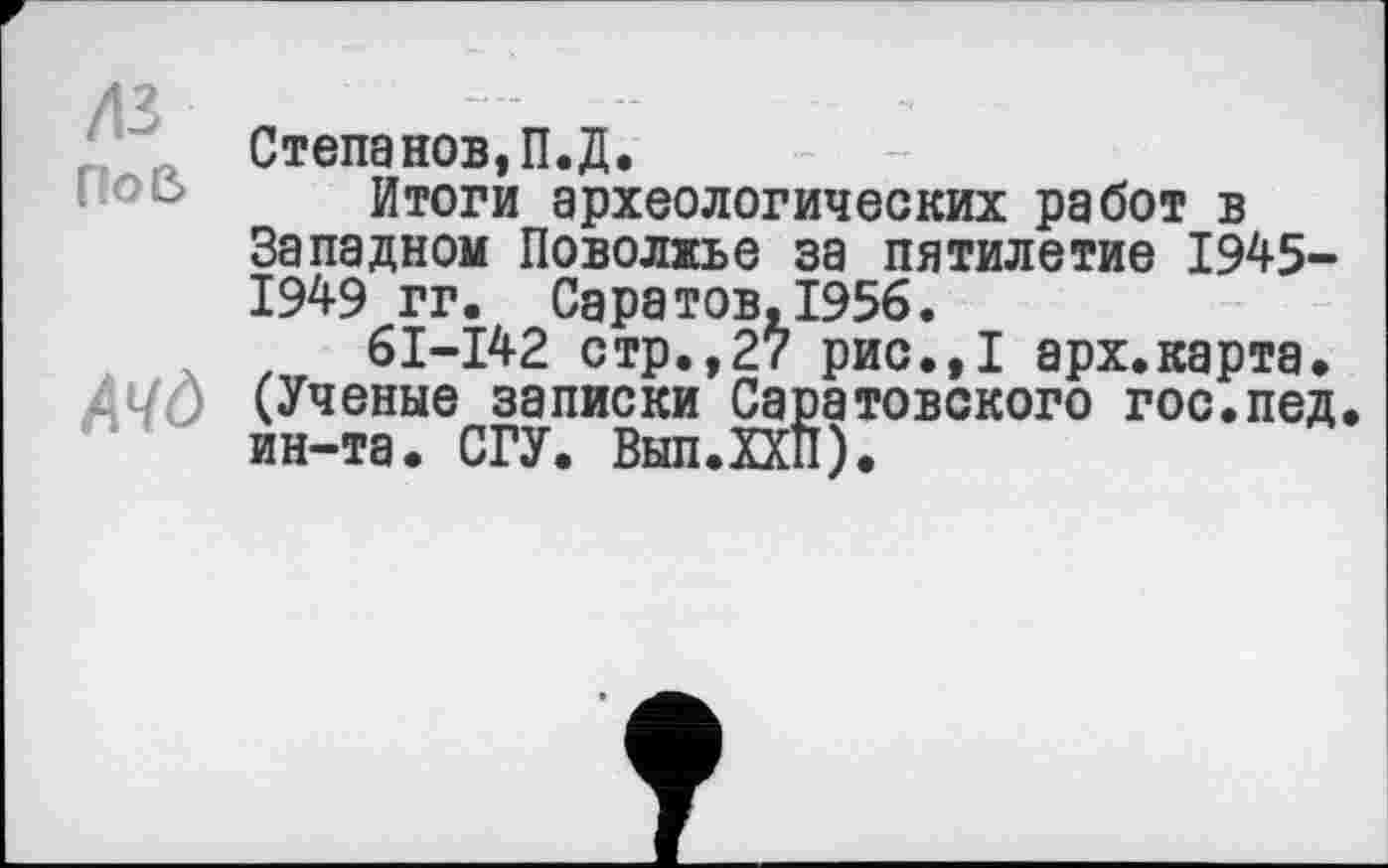 ﻿дз л ,
Степанов,П.Д.
Итоги археологических работ в Западном Поволжье за пятилетие 1945-1949 гг. Саратов,1956.
61-142 стр.,27 рис.,1 арх.карта.
АЧО (Ученые записки Саратовского гос.пед ин-та. СГУ. Вып.ХХП).